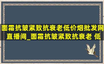 面霜抗皱紧致抗衰老(低价烟批发网)直播间_面霜抗皱紧致抗衰老 (低价烟批发网)